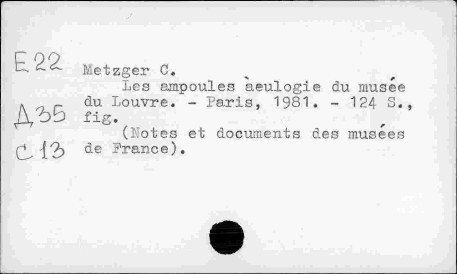 ﻿£22
ДЪ6
Metzger С.
Les ampoules aeulogie du musée du Louvre. - Paris, 1981. - 124 S. fig.
(Notes et documents des musees de France).